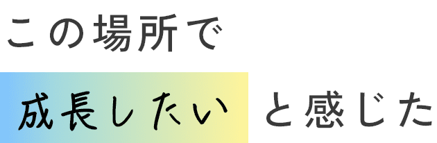 この場所で成長したいと感じた