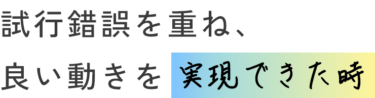 試行錯誤を重ね、良い動きを実現できた時