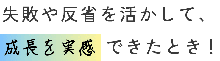失敗や反省を活かして、成長を実感できたとき！