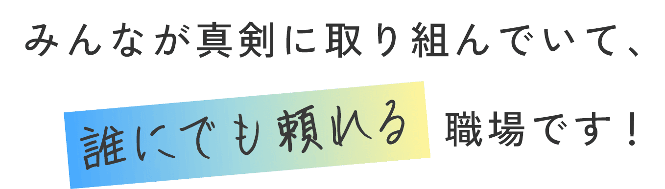 みんなが真剣に取り組んでいて、誰にでも頼れる職場です！