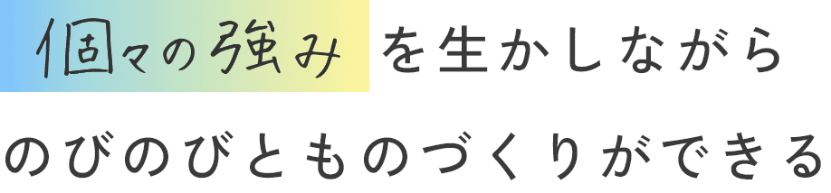 個々の強みをを生かしながらのびのびとものづくりができます