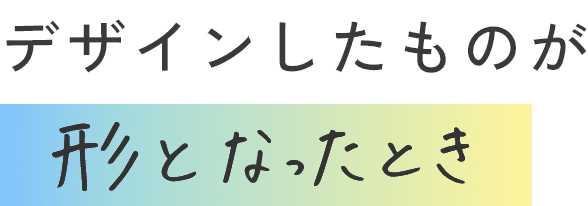 デザインしたものが形となったとき