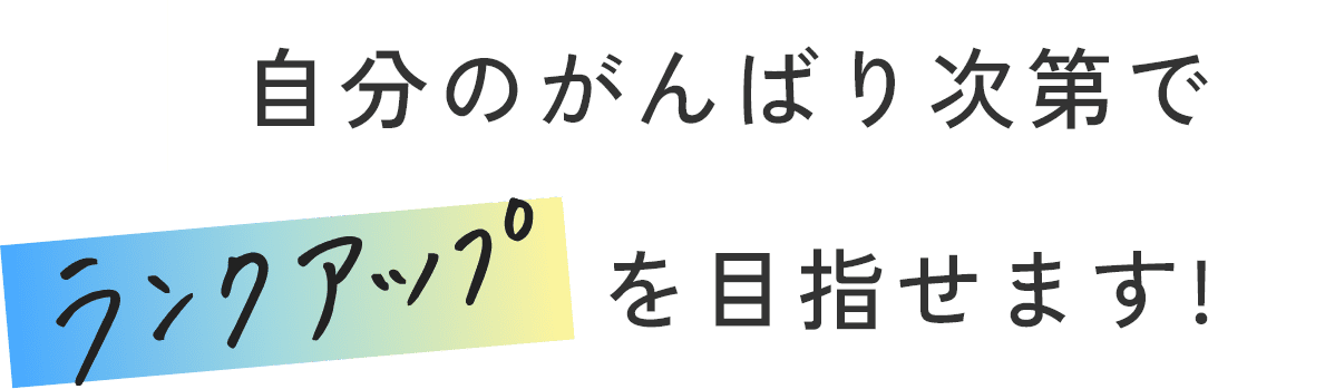 自分のがんばり次第でランクアップを目指せます！