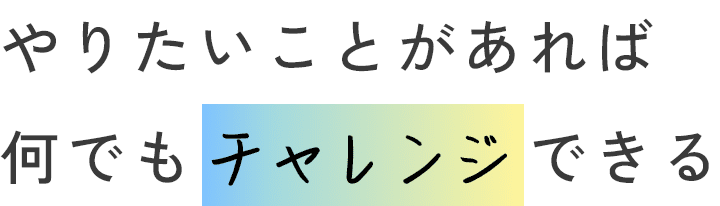 やりたいことがあれば何でもチャレンジできる