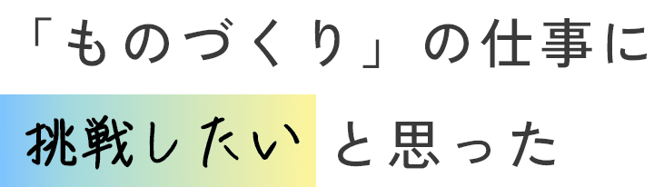 「ものづくり」の仕事に挑戦したいと思った